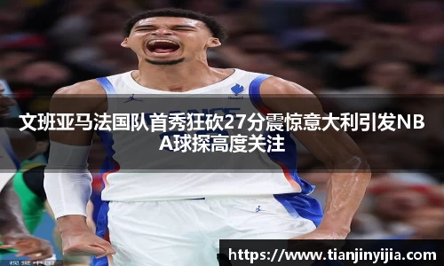 文班亚马法国队首秀狂砍27分震惊意大利引发NBA球探高度关注
