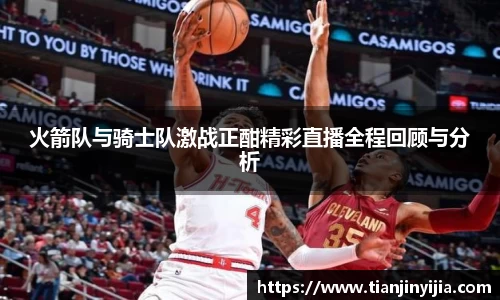 火箭队与骑士队激战正酣精彩直播全程回顾与分析